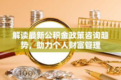 湘西解读最新公积金政策咨询趋势，助力个人财富管理