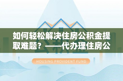 湘西如何轻松解决住房公积金提取难题？——代办理住房公积金提取服务全解析