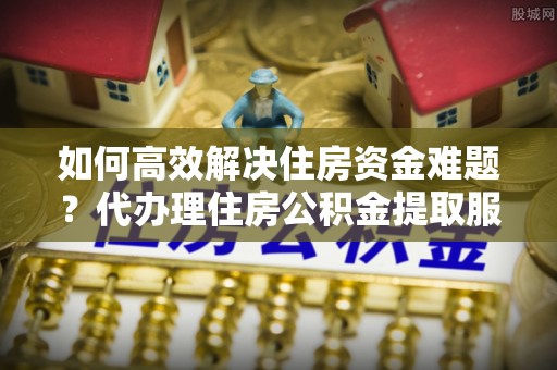 湘西如何高效解决住房资金难题？代办理住房公积金提取服务助您轻松应对