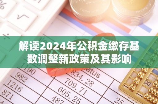 湘西解读2024年公积金缴存基数调整新政策及其影响