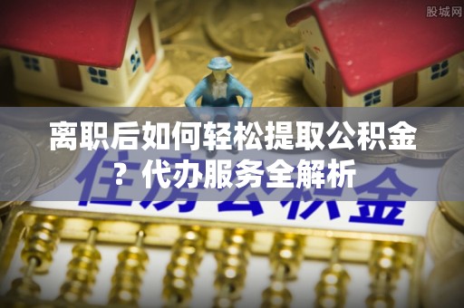 湘西离职后如何轻松提取公积金？代办服务全解析