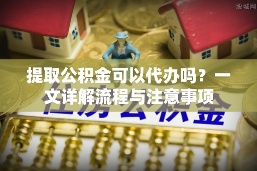 湘西提取公积金可以代办吗？一文详解流程与注意事项