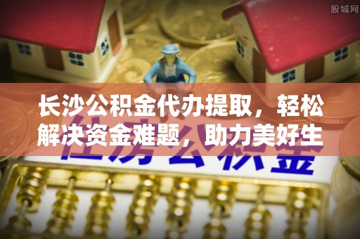 湘西长沙公积金代办提取，轻松解决资金难题，助力美好生活