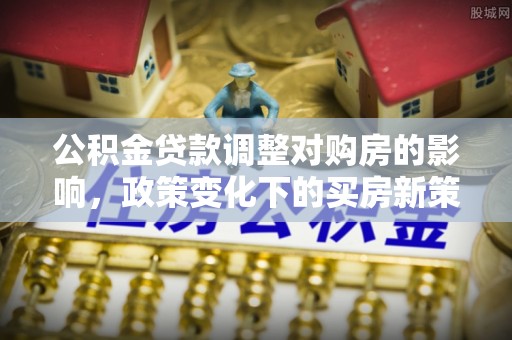 湘西公积金贷款调整对购房的影响，政策变化下的买房新策略