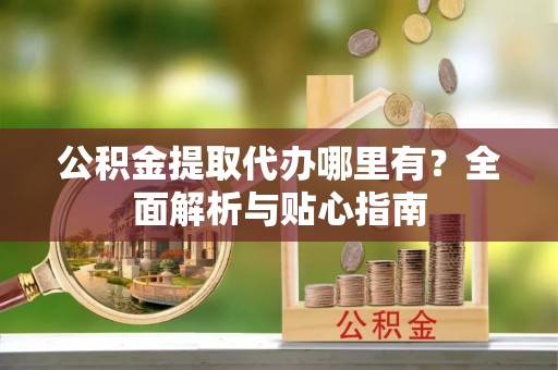 湘西公积金提取代办哪里有？全面解析与贴心指南