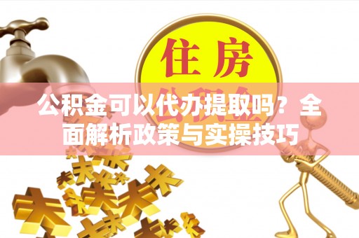 湘西公积金可以代办提取吗？全面解析政策与实操技巧