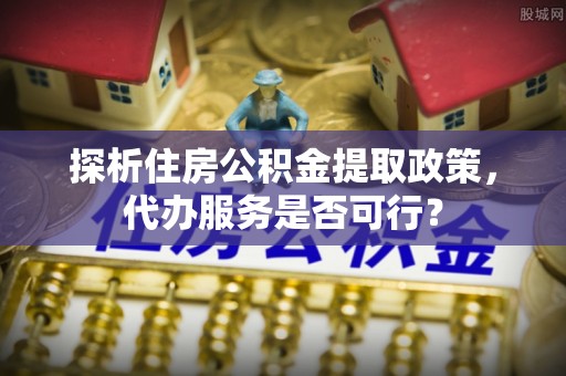 湘西探析住房公积金提取政策，代办服务是否可行？