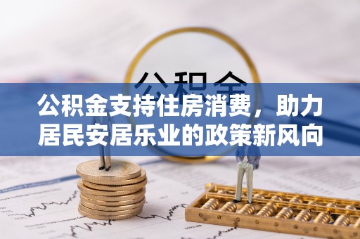 湘西公积金支持住房消费，助力居民安居乐业的政策新风向
