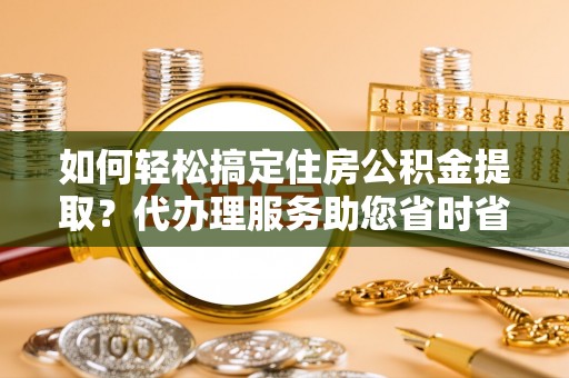 湘西如何轻松搞定住房公积金提取？代办理服务助您省时省力