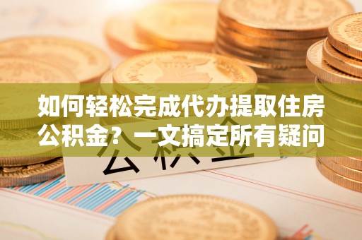 湘西如何轻松完成代办提取住房公积金？一文搞定所有疑问
