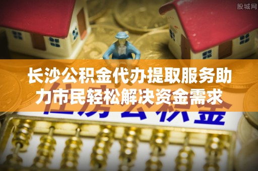 湘西长沙公积金代办提取服务助力市民轻松解决资金需求