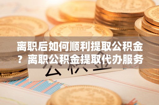 湘西离职后如何顺利提取公积金？离职公积金提取代办服务帮你搞定！
