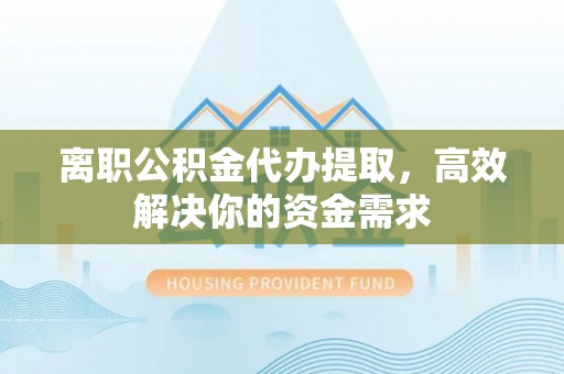 湘西离职公积金代办提取，高效解决你的资金需求