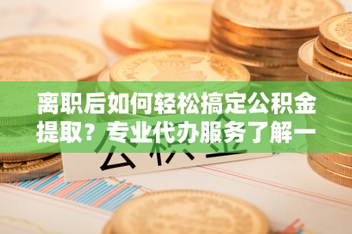 湘西离职后如何轻松搞定公积金提取？专业代办服务了解一下