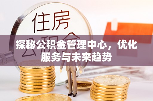湘西探秘公积金管理中心，优化服务与未来趋势