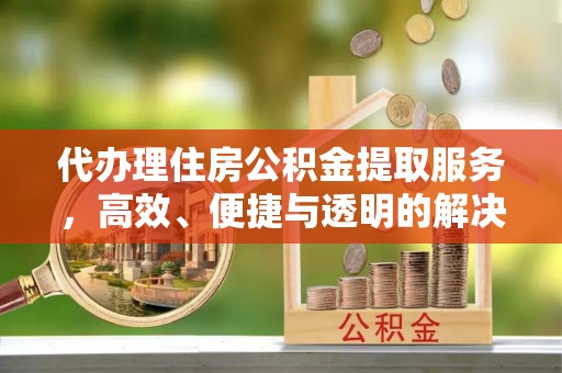 湘西代办理住房公积金提取服务，高效、便捷与透明的解决方案