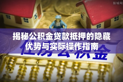 湘西揭秘公积金贷款抵押的隐藏优势与实际操作指南