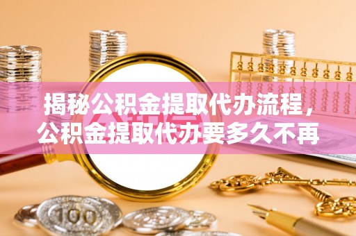 湘西揭秘公积金提取代办流程，公积金提取代办要多久不再迷茫