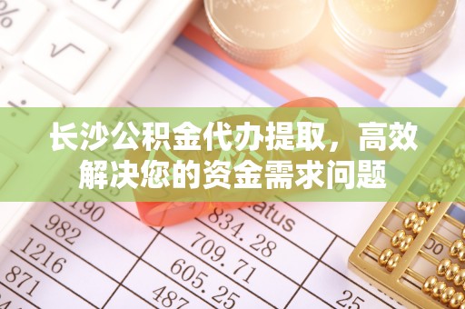 湘西长沙公积金代办提取，高效解决您的资金需求问题