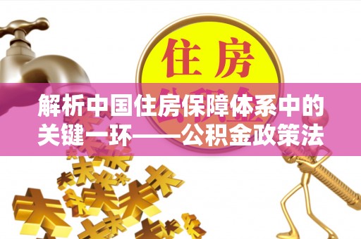 湘西解析中国住房保障体系中的关键一环——公积金政策法规的演变与影响