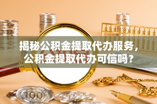 湘西揭秘公积金提取代办服务，公积金提取代办可信吗？