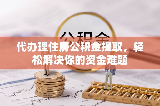 湘西代办理住房公积金提取，轻松解决你的资金难题