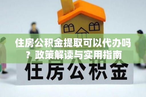 湘西住房公积金提取可以代办吗？政策解读与实用指南