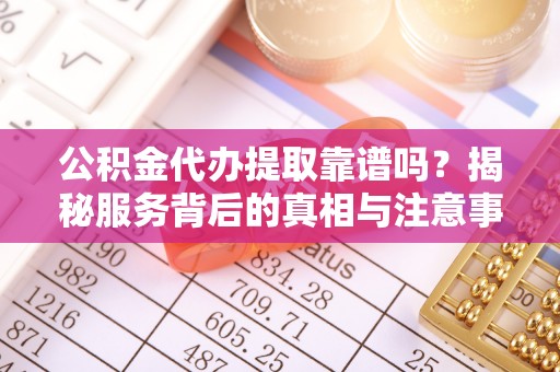 湘西公积金代办提取靠谱吗？揭秘服务背后的真相与注意事项