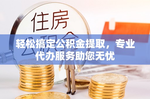 湘西轻松搞定公积金提取，专业代办服务助您无忧
