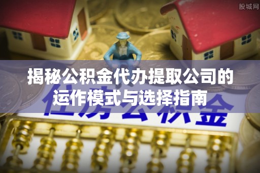 湘西揭秘公积金代办提取公司的运作模式与选择指南