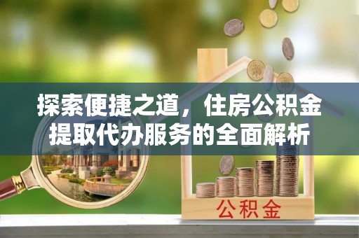 湘西探索便捷之道，住房公积金提取代办服务的全面解析