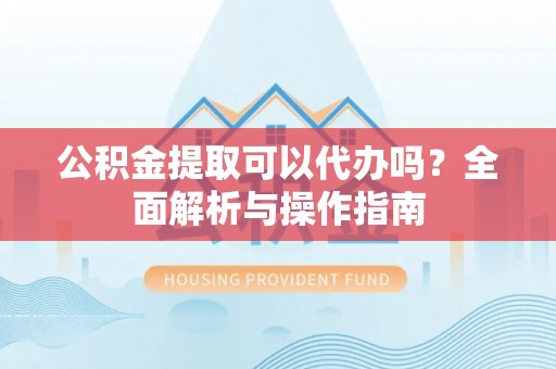 湘西公积金提取可以代办吗？全面解析与操作指南