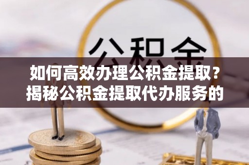 湘西如何高效办理公积金提取？揭秘公积金提取代办服务的优势与注意事项