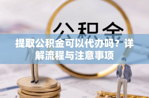 湘西提取公积金可以代办吗？详解流程与注意事项