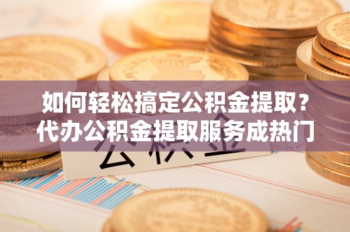湘西如何轻松搞定公积金提取？代办公积金提取服务成热门选择