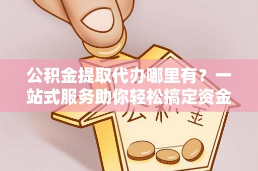 湘西公积金提取代办哪里有？一站式服务助你轻松搞定资金难题
