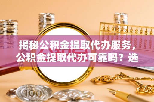 湘西揭秘公积金提取代办服务，公积金提取代办可靠吗？选择需谨慎
