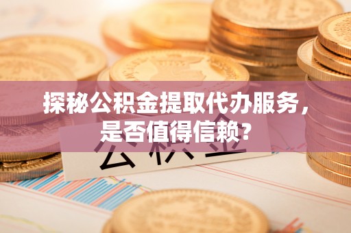 湘西探秘公积金提取代办服务，是否值得信赖？