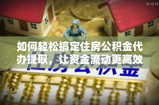 湘西如何轻松搞定住房公积金代办提取，让资金流动更高效