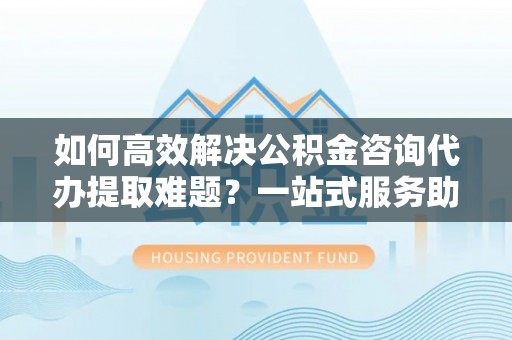 湘西如何高效解决公积金咨询代办提取难题？一站式服务助您轻松搞定