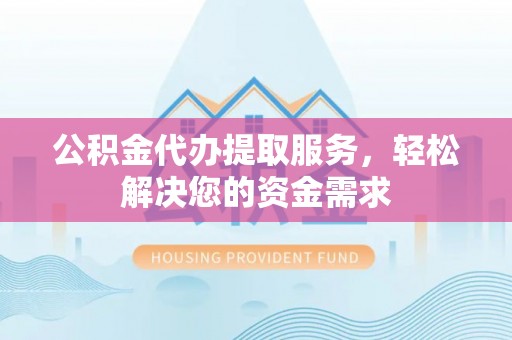 湘西公积金代办提取服务，轻松解决您的资金需求