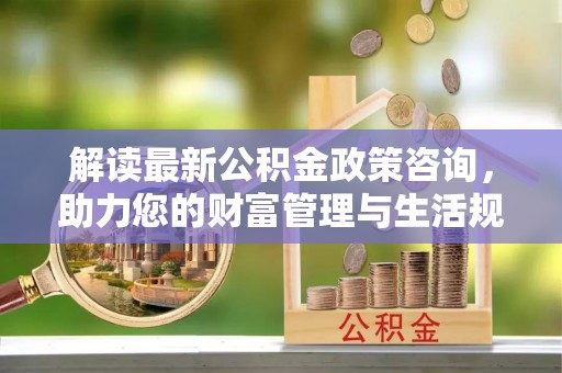 湘西解读最新公积金政策咨询，助力您的财富管理与生活规划