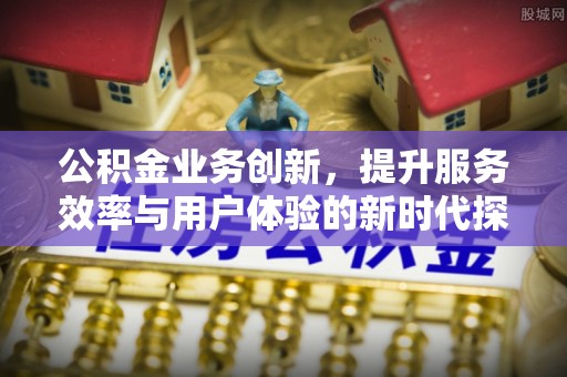 湘西公积金业务创新，提升服务效率与用户体验的新时代探索