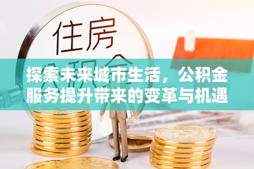 湘西探索未来城市生活，公积金服务提升带来的变革与机遇