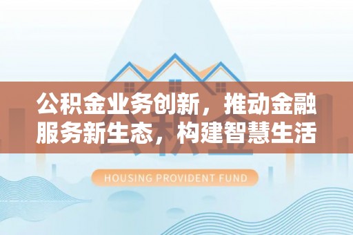 湘西公积金业务创新，推动金融服务新生态，构建智慧生活新未来