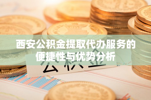 湘西西安公积金提取代办服务的便捷性与优势分析