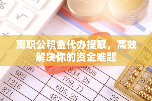 湘西离职公积金代办提取，高效解决你的资金难题
