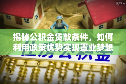 湘西揭秘公积金贷款条件，如何利用政策优势实现置业梦想