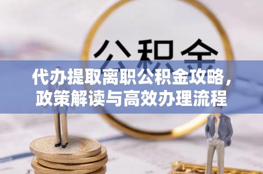 湘西代办提取离职公积金攻略，政策解读与高效办理流程