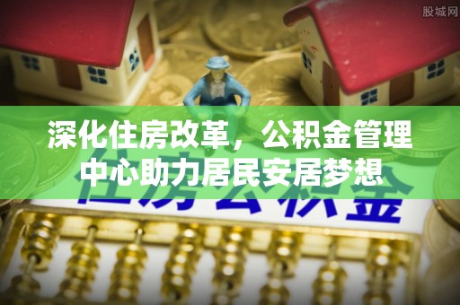 湘西深化住房改革，公积金管理中心助力居民安居梦想